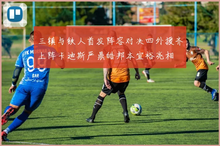 三镇与铁人首发阵容对决四外援齐上阵卡迪斯严鼎皓邦本宜裕亮相