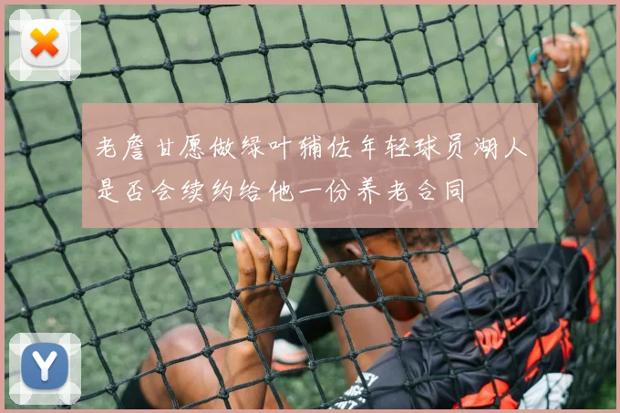 老詹甘愿做绿叶辅佐年轻球员湖人是否会续约给他一份养老合同