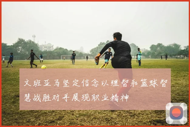 文班亚马坚定信念以理智和篮球智慧战胜对手展现职业精神