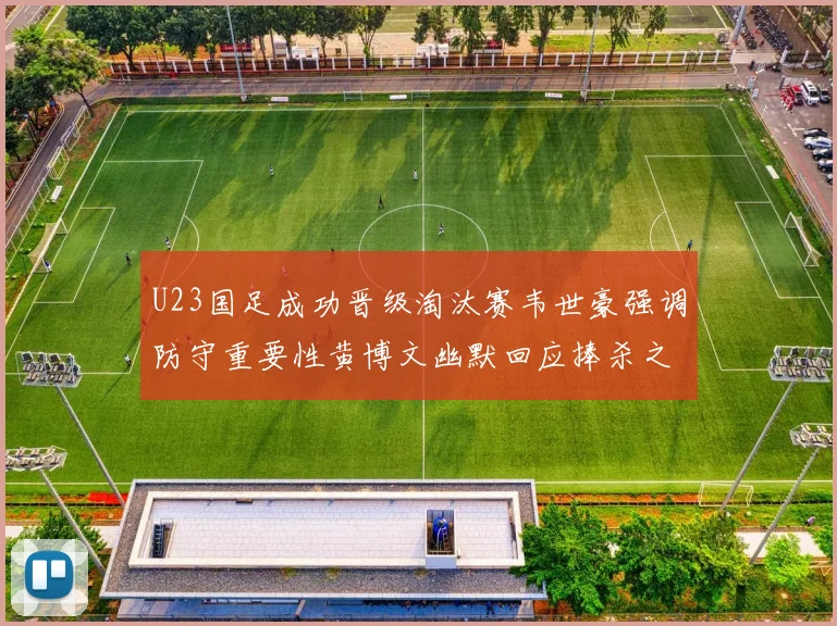 U23国足成功晋级淘汰赛韦世豪强调防守重要性黄博文幽默回应捧杀之说