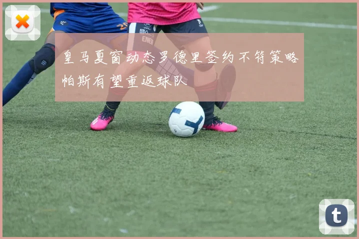 皇马夏窗动态罗德里签约不符策略帕斯有望重返球队