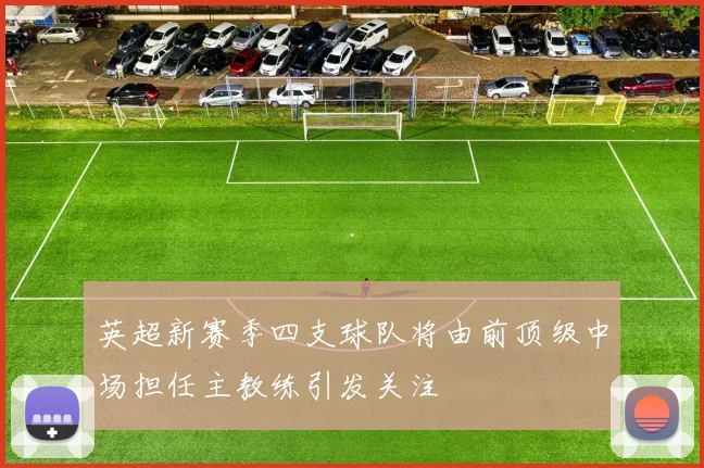 英超新赛季四支球队将由前顶级中场担任主教练引发关注