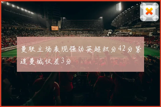 曼联主场表现强劲英超积分42分紧追曼城仅差3分