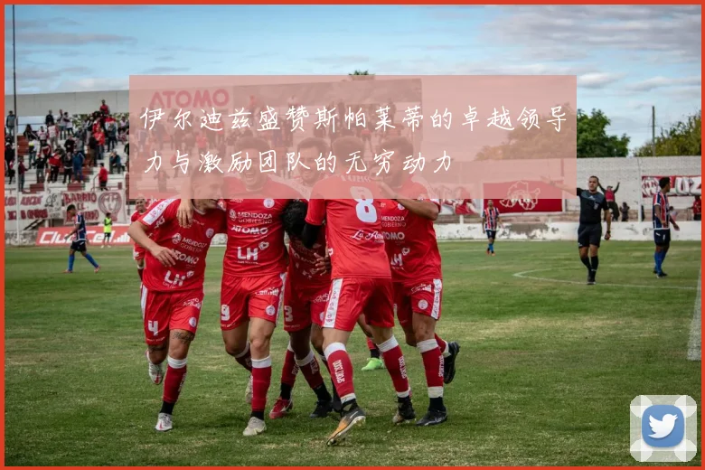 伊尔迪兹盛赞斯帕莱蒂的卓越领导力与激励团队的无穷动力