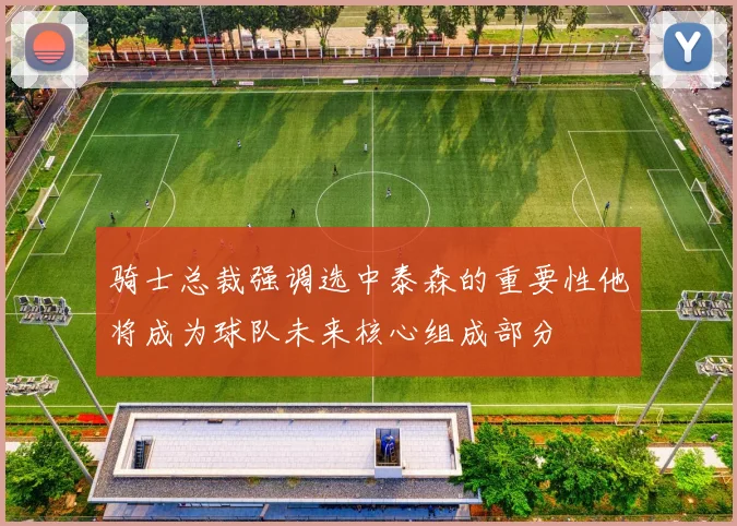 骑士总裁强调选中泰森的重要性他将成为球队未来核心组成部分